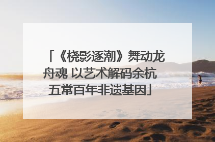 《桡影逐潮》舞动龙舟魂 以艺术解码余杭五常百年非遗基因