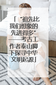 “祖先比我们想象的先进得多”——考古工作者泰山脚下探寻中华文明起源