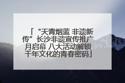 “天青烟蓝 非遗新传”长沙非遗宣传推广月启幕 八大活动解锁千年文化的青春密码