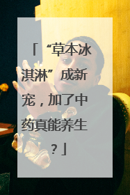 “草本冰淇淋”成新宠，加了中药真能养生？