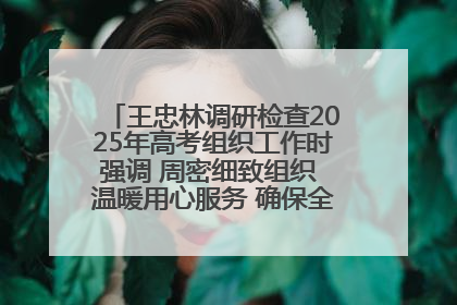 王忠林调研检查2025年高考组织工作时强调 周密细致组织 温暖用心服务 确保全省高考安全有序顺利