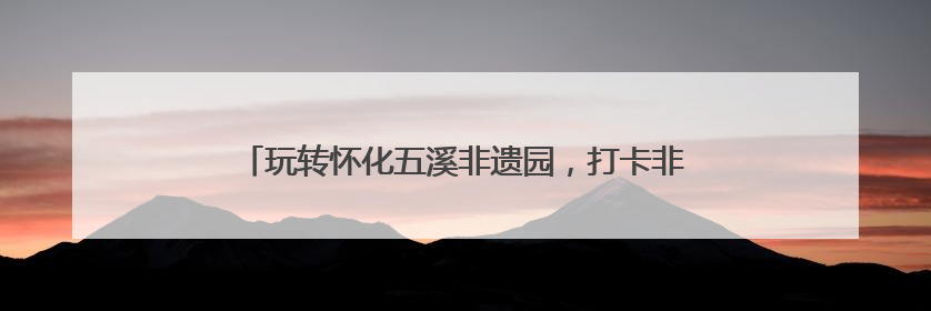 玩转怀化五溪非遗园，打卡非遗小游戏，赚积分可抵扣消费
