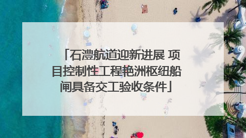 石澧航道迎新进展 项目控制性工程艳洲枢纽船闸具备交工验收条件
