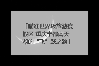 瞄准世界级旅游度假区 重庆丰都南天湖的“飞”跃之路