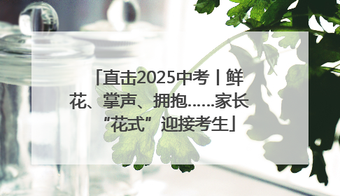 直击2025中考丨鲜花、掌声、拥抱……家长“花式”迎接考生