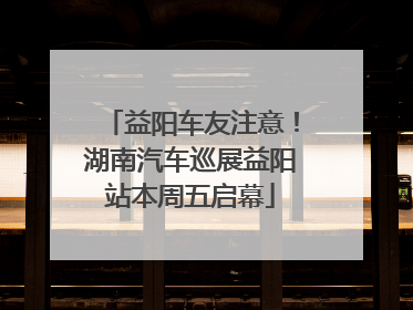 益阳车友注意！湖南汽车巡展益阳站本周五启幕