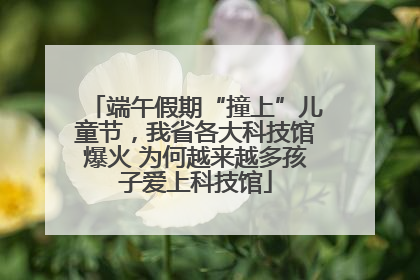 端午假期“撞上”儿童节，我省各大科技馆爆火 为何越来越多孩子爱上科技馆