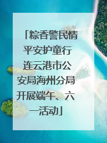 粽香警民情 平安护童行 连云港市公安局海州分局开展端午、六一活动