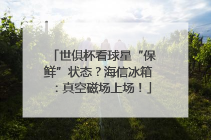 世俱杯看球星“保鲜”状态？海信冰箱：真空磁场上场！