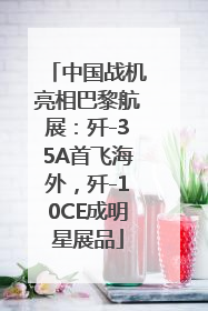 中国战机亮相巴黎航展：歼-35A首飞海外，歼-10CE成明星展品