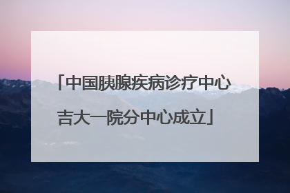 中国胰腺疾病诊疗中心吉大一院分中心成立
