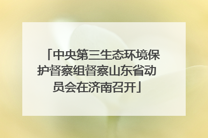 中央第三生态环境保护督察组督察山东省动员会在济南召开