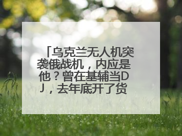 乌克兰无人机突袭俄战机，内应是他？曾在基辅当DJ，去年底开了货运公司