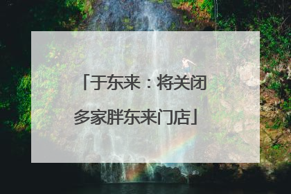 于东来：将关闭多家胖东来门店