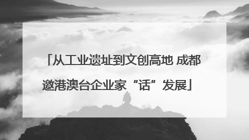 从工业遗址到文创高地 成都邀港澳台企业家“话”发展