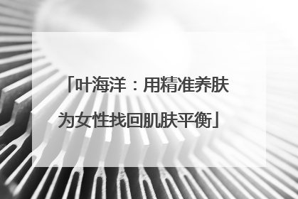 叶海洋：用精准养肤为女性找回肌肤平衡