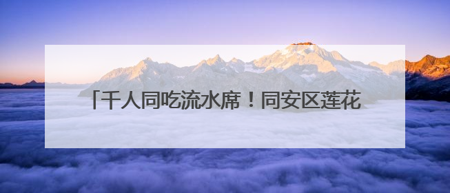 千人同吃流水席！同安区莲花镇莲花村举办莲文化赏鉴活动
