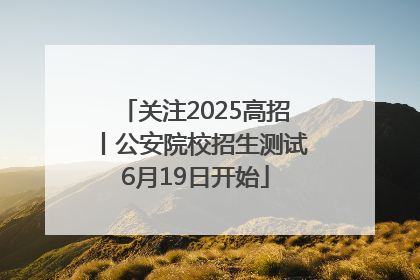 关注2025高招丨公安院校招生测试6月19日开始