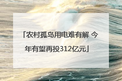农村孤岛用电难有解 今年有望再投312亿元