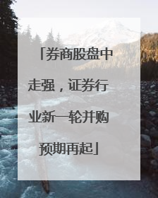 券商股盘中走强，证券行业新一轮并购预期再起