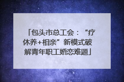 包头市总工会：“疗休养+相亲”新模式破解青年职工婚恋难题
