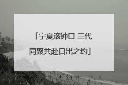 宁夏滚钟口 三代同聚共赴日出之约