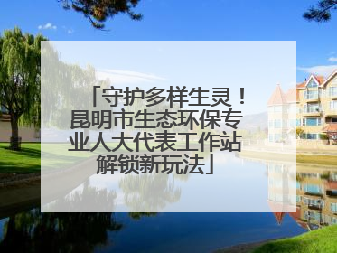 守护多样生灵！昆明市生态环保专业人大代表工作站解锁新玩法