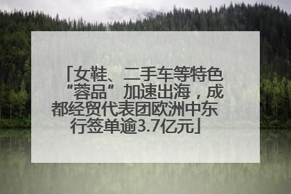 女鞋、二手车等特色“蓉品”加速出海，成都经贸代表团欧洲中东行签单逾3.7亿元