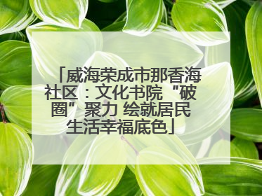 威海荣成市那香海社区：文化书院“破圈”聚力 绘就居民生活幸福底色