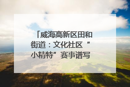 威海高新区田和街道：文化社区“小精特”赛事谱写文化赋能新乐章