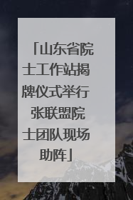 山东省院士工作站揭牌仪式举行 张联盟院士团队现场助阵