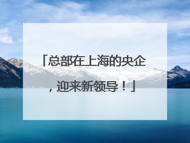 总部在上海的央企，迎来新领导！