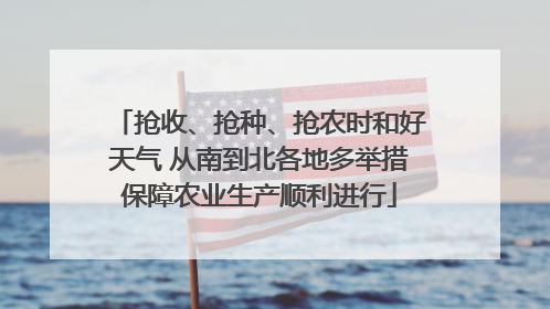 抢收、抢种、抢农时和好天气 从南到北各地多举措保障农业生产顺利进行