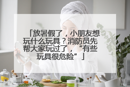 放暑假了，小朋友想玩什么玩具？消防员先帮大家玩过了，“有些玩具很危险”