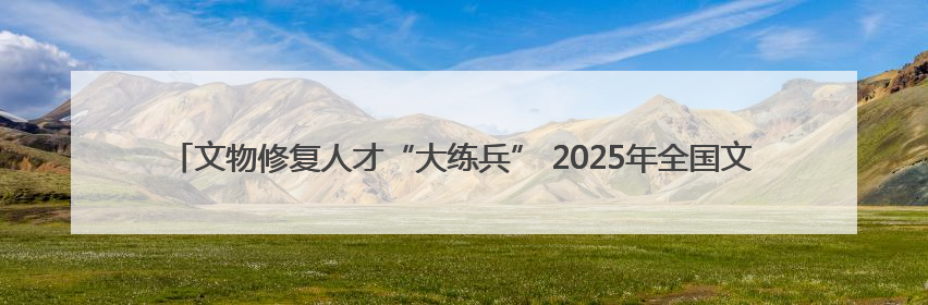文物修复人才“大练兵” 2025年全国文物行业职业技能大赛四川省选拔赛即将启幕