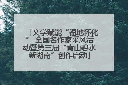文学赋能“福地怀化” 全国名作家采风活动暨第三届“青山碧水新湖南”创作启动