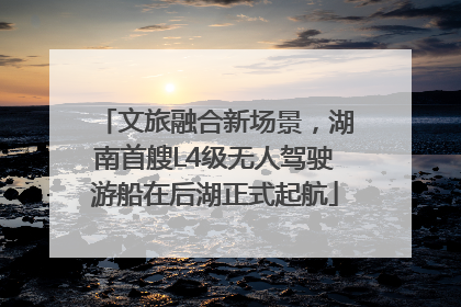 文旅融合新场景，湖南首艘L4级无人驾驶游船在后湖正式起航