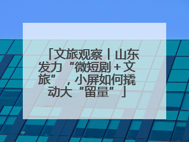 文旅观察丨山东发力“微短剧＋文旅”，小屏如何撬动大“留量”