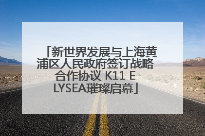 新世界发展与上海黄浦区人民政府签订战略合作协议 K11 ELYSEA璀璨启幕