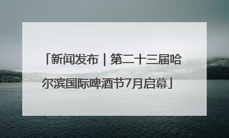 新闻发布｜第二十三届哈尔滨国际啤酒节7月启幕