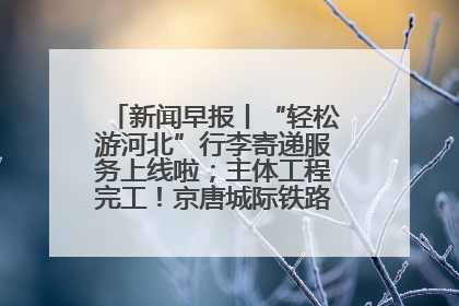 新闻早报丨“轻松游河北”行李寄递服务上线啦；主体工程完工！京唐城际铁路最新进展 >>