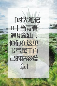时光笔记⑪丨当青春遇见韶山，他们在这里书写属于自己的精彩篇章