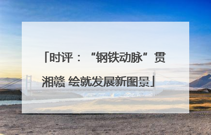 时评：“钢铁动脉”贯湘赣 绘就发展新图景
