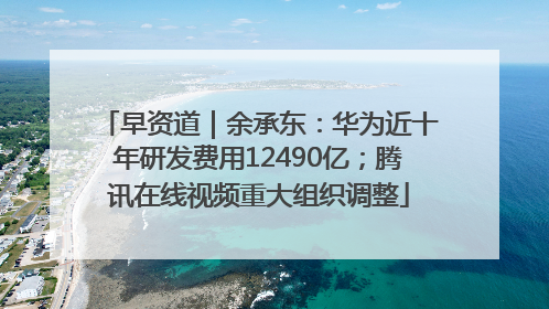 早资道｜余承东：华为近十年研发费用12490亿；腾讯在线视频重大组织调整
