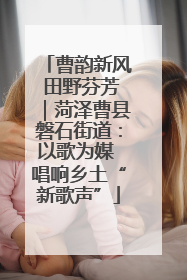 曹韵新风 田野芬芳｜菏泽曹县磐石街道：以歌为媒 唱响乡土“新歌声”
