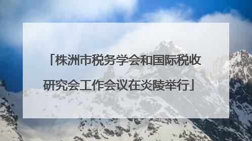 株洲市税务学会和国际税收研究会工作会议在炎陵举行