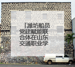 潍坊船员党建赋能联合体在山东交通职业学院成立