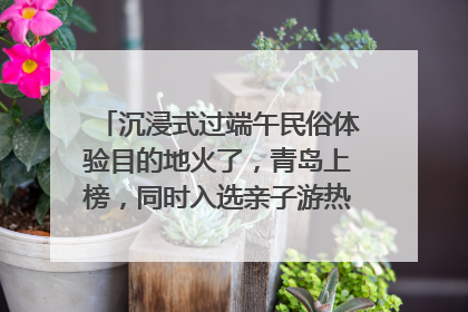 沉浸式过端午民俗体验目的地火了，青岛上榜，同时入选亲子游热门Top10