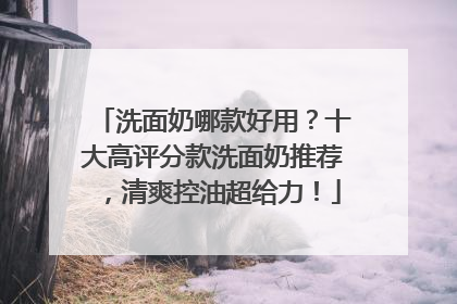 洗面奶哪款好用？十大高评分款洗面奶推荐，清爽控油超给力！