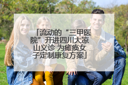 流动的“三甲医院”开进四川大凉山义诊 为瘫痪女子定制康复方案
